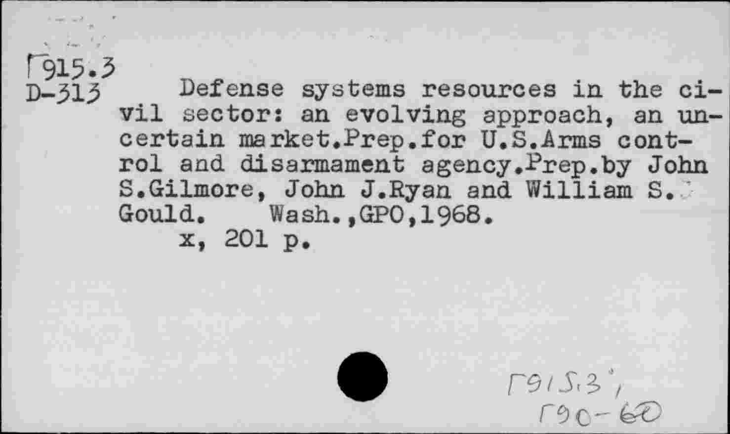 ﻿rJ15.5
D-31^ Defense systems resources in the civil sectors an evolving approach, an uncertain market.Prep.for U.S.Arms control and disarmament agency.Prep.by John S.Gilmore, John J.Ryan and William S. Gould.	Wash.,GPO,1968.
x, 201 p.
r9c-